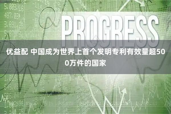 优益配 中国成为世界上首个发明专利有效量超500万件的国家